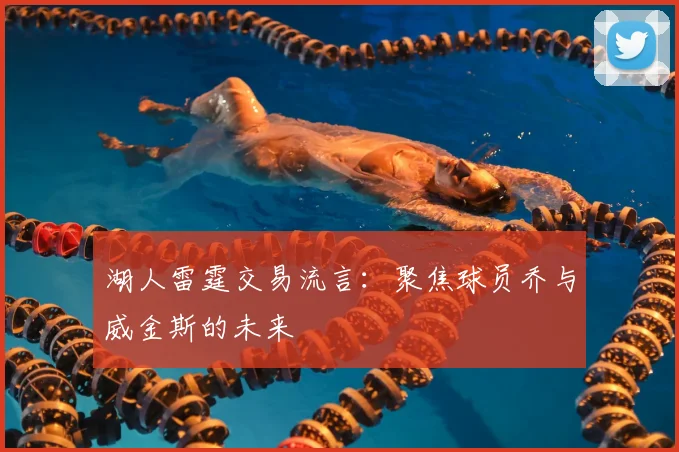 湖人雷霆交易流言：聚焦球员乔与威金斯的未来