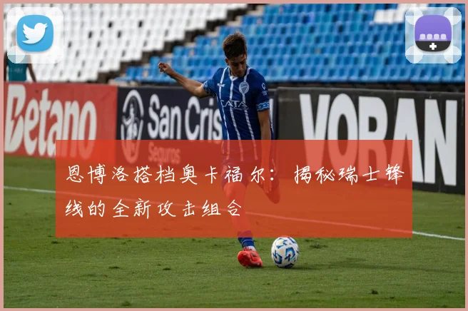 恩博洛搭档奥卡福尔：揭秘瑞士锋线的全新攻击组合