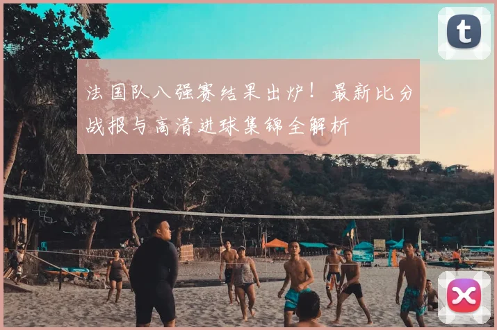 法国队八强赛结果出炉！最新比分战报与高清进球集锦全解析