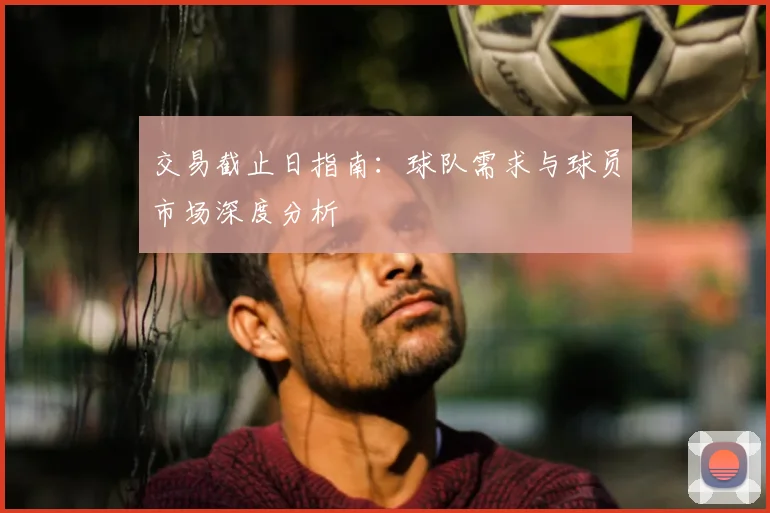 交易截止日指南：球队需求与球员市场深度分析