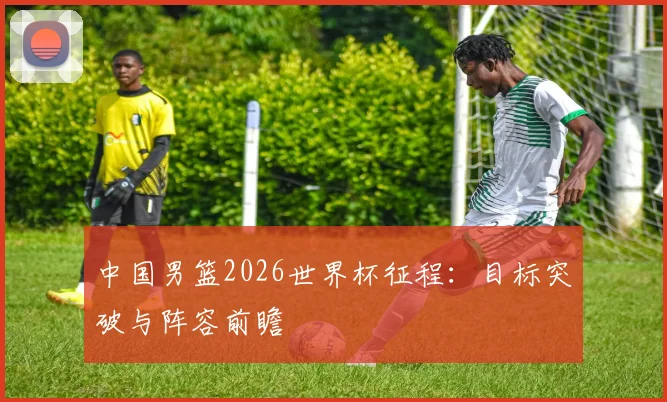 中国男篮2026世界杯征程:目标突破与阵容前瞻