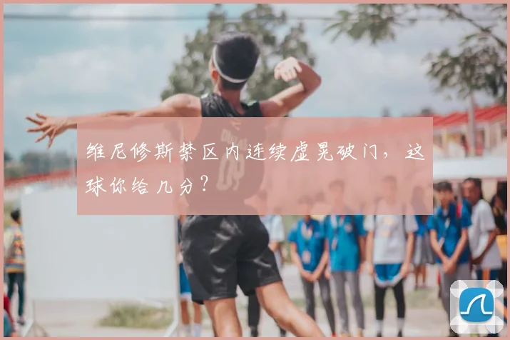 维尼修斯禁区内连续虚晃破门,这球你给几分?