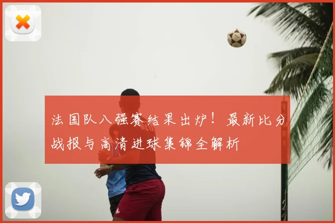 法国队八强赛结果出炉!最新比分战报与高清进球集锦全解析