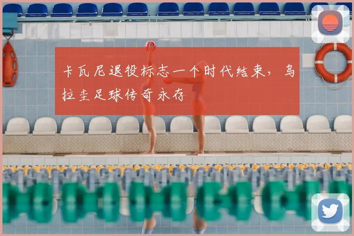 卡瓦尼退役标志一个时代结束,乌拉圭足球传奇永存
