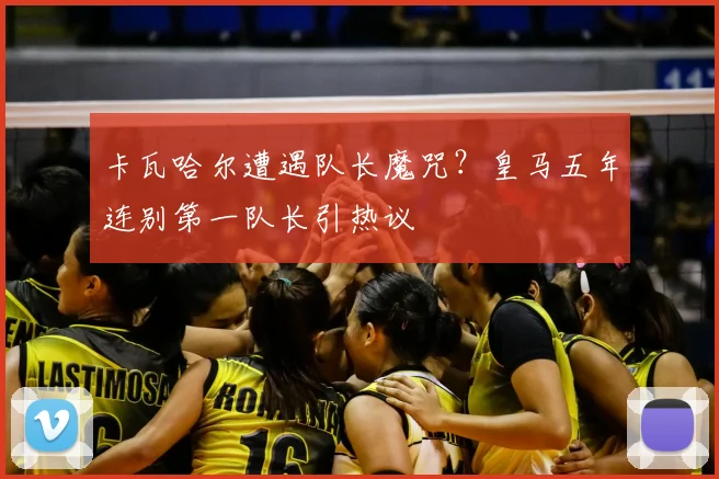 卡瓦哈尔遭遇队长魔咒？皇马五年连别第一队长引热议