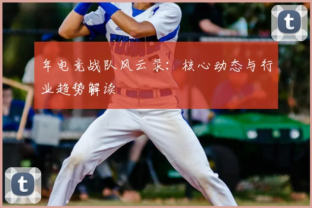 年电竞战队风云录:核心动态与行业趋势解读